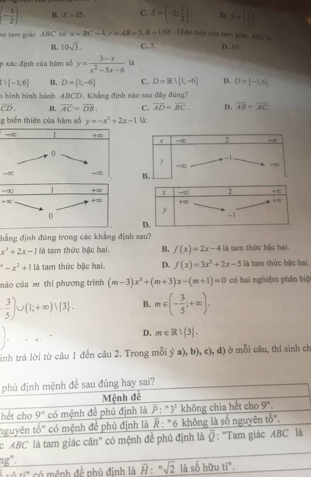 C. S= -2; 1/2  .
 - 1/2  . B. S=varnothing . D. S=  1/2 
no tam giác ABC có a=BC=4,c=AB=5,B=150°. Diện tích của tam giác ABClà
B. 10sqrt(3). C. 5. D. 10 .
p xác định của hàm số y= (3-x)/x^2-5x-6  là
1 -1;6 B. D= 1;-6 C. D=R| 1;-6 D. D= -1;6
o hình bình hành ABCD. Khẳng định nào sau đây đúng?
vector CD.
B. vector AC=vector DB. C. overline AD=overline BC. D. overline AB=overline AC.
g biến thiên của hàm số y=-x^2+2x-1 là:
hẳng định đúng trong các khẳng định sau?
x^3+2x-1 là tam thức bậc hai. B. f(x)=2x-4 là tam thức bậc hai.
^4-x^2+11a tam thức bậc hai. D. f(x)=3x^2+2x-5 là tam thức bậc hai.
nào của m thì phương trình (m-3)x^2+(m+3)x-(m+1)=0 có hai nghiệm phân biệ
- 3/5 )∪ (1;+∈fty )vee  3 .
B. m∈ (- 3/5 ;+∈fty ).
D. m∈ R| 3 .
inh trả lời từ câu 1 đến câu 2. Trong mỗi ý a), b), c), d) ở mỗi câu, thí sinh ch
p
h
n
c
ng
6....+i^(81) có m