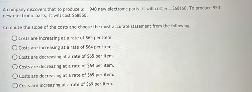 A company discovers that to produce x=940 new electronic parts, it will cos ty=$68160. To produce 950
new electronic parts, it will cost $68850.
Compute the slope of the costs and choose the most accurate statement from the following:
Costs are increasing at a rate of $65 per item.
Costs are increasing at a rate of $64 per item.
Costs are decreasing at a rate of $65 per item.
Costs are decreasing at a rate of $64 per item.
Costs are decreasing at a rate of $69 per item.
Costs are increasing at a rate of $69 per item.