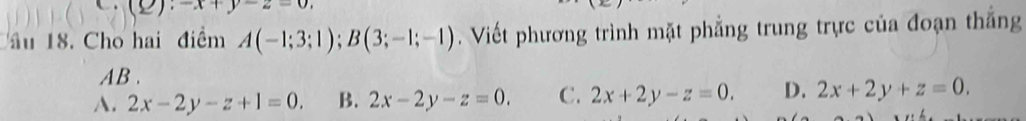 A ∪ 
âu 18. Cho hai điểm A(-1;3;1); B(3;-1;-1) Viết phương trình mặt phẳng trung trực của đoạn thắng
AB.
A. 2x-2y-z+1=0. B. 2x-2y-z=0. C. 2x+2y-z=0. D. 2x+2y+z=0.