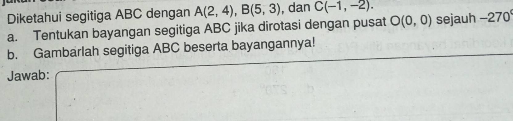 Diketahui segitiga ABC dengan A(2,4), B(5,3) , dan C(-1,-2). 
a. Tentukan bayangan segitiga ABC jika dirotasi dengan pusat O(0,0) sejauh -270°
b. Gambarlah segitiga ABC beserta bayangannya! 
Jawab: