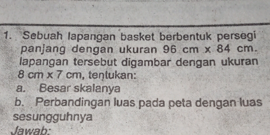 Sebuah lapangan basket berbentuk persegi 
panjang dengan ukuran 96cm* 84cm. 
lapangan tersebut digambar dengan ukuran
8cm* 7cm , teŋtukan: 
a. Besar skalanya 
b. Perbandingan luas pada peta dengan luas 
sesungguhnya 
Jawab: