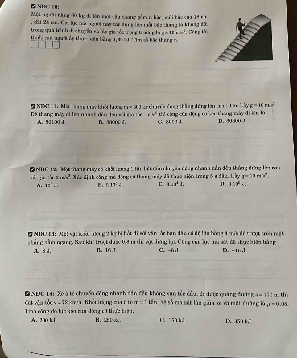 △ NDC 10:
Một người nặng 60 kg di lên một cầu thang gồm n bậc, mỗi bậc cao 18 cm
, dài 24 cm. Coi lực mà người này tác dụng lên mỗi bậc thang là không đổi
trong quá trình di chuyển và lấy gia tốc trọng trường là g=10m/s^2. Công tổi
thiểu mà người ấy thực hiện bằng 1,62 kJ. Tìm số bậc thang n.
2 NĐC 11: Một thang máy khối lượng m=800 kg chuyển động thẳng đứng lên cao 10 m. Lầy g=10m/s^2.
Để thang máy đi lên nhanh dần đều với gia tốc 1m/s^2 thì công của động cơ kéo thang máy đi lên là
A. 80100 J. B. 88000 J. C. 8000 J. D. 80800 J
D NĐC 12: Một thang máy có khối lượng 1 tấn bắt đầu chuyển động nhanh dần đều thẳng đứng lên cao
với gia tốc 2m/s^2. Xác định công mà động cơ thang máy đã thực hiện trong 5 s đầu. Lấy g=10m/s^2.
A. 10^5J. B. 2.10^5J. C. 3.10^4J. D. 3.10^5J.
DNĐC 13: Một vật khối lượng 2 kg bị hất di với vận tốc ban đầu có độ lớn bằng 4 m/s để trượt trên mặt
phẳng nằm ngang. Sau khi trượt được 0,8 m thì vật dừng lại. Công của lực ma sát đã thực hiện bằng
A. 8 J. B. 16 J. C. -8 J. D. -16 J.
NDC 14: Xe ô tô chuyển động nhanh dần đều không vận tốc đầu, đi được quãng đường s=100m thì
đạt vận tốc v=72km/h. Khối lượng của ô tô m=1 tấn, hệ số ma sát lăn giữa xe và mặt đường là mu =0,05.
Tính công do lực kéo của động cơ thực hiện.
A. 200 kJ. B. 250 kJ. C. 150 kJ. D. 350 kJ.