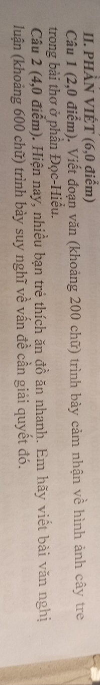 PHÀN VIẾT (6,0 điểm) 
Câu 1 (2,0 điểm). Viết đoạn văn (khoảng 200 chữ) trình bày cảm nhận về hình ảnh cây tre 
trong bài thơ ở phần Đọc-Hiểu. 
Câu 2 (4,0 điểm). Hiện nay, nhiều bạn trẻ thích ăn đồ ăn nhanh. Em hãy viết bài văn nghị 
luận (khoảng 600 chữ) trình bày suy nghĩ về vấn đề cần giải quyết đó.