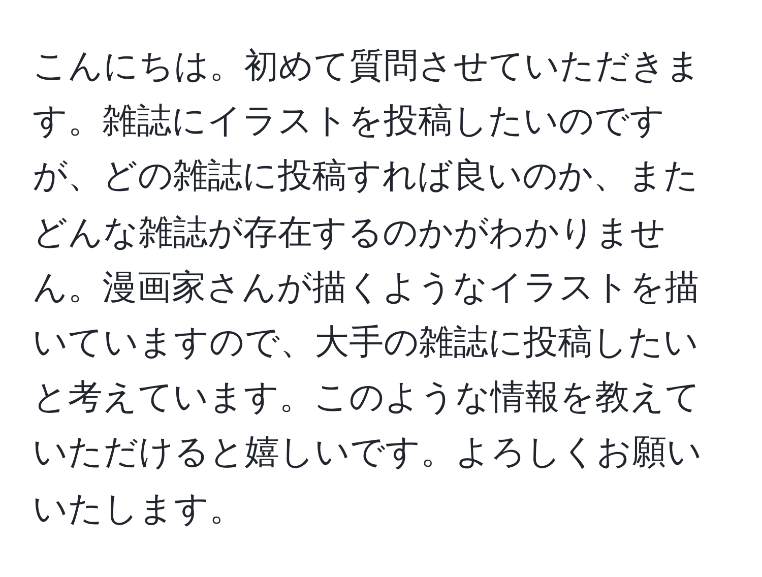 こんにちは。初めて質問させていただきます。雑誌にイラストを投稿したいのですが、どの雑誌に投稿すれば良いのか、またどんな雑誌が存在するのかがわかりません。漫画家さんが描くようなイラストを描いていますので、大手の雑誌に投稿したいと考えています。このような情報を教えていただけると嬉しいです。よろしくお願いいたします。