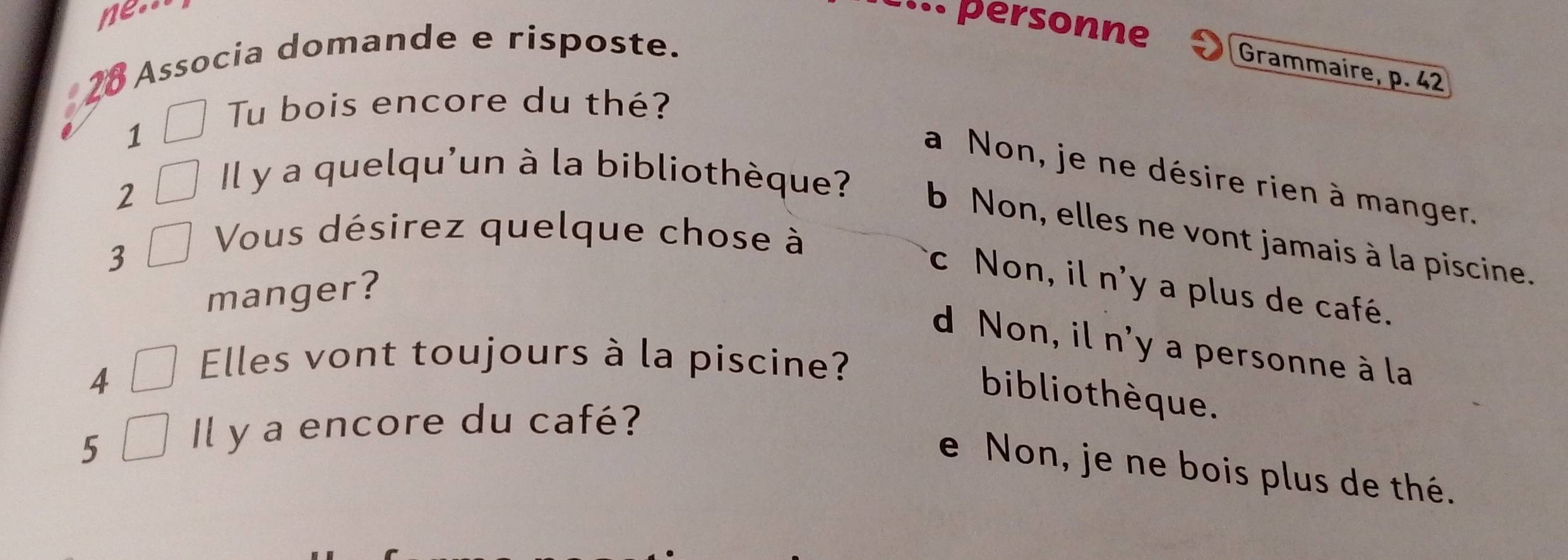 ne..
... personne
Associa domande e risposte.
Grammaire, p. 42
Tu bois encore du thé?
1
a Non, je ne désire rien à manger.
2
Il y a quelqu'un à la bibliothèque? b Non, elles ne vont jamais à la piscine.
3
Vous désirez quelque chose à
c Non, il n'y a plus de café.
manger?
d Non, il n'y a personne à la
4
Elles vont toujours à la piscine?
biblio thèque.
5
Il y a encore du café?
e Non, je ne bois plus de thé.