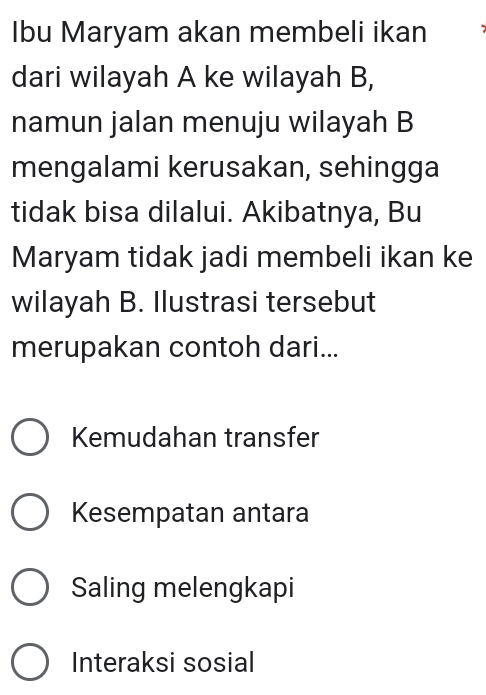 Ibu Maryam akan membeli ikan
dari wilayah A ke wilayah B,
namun jalan menuju wilayah B
mengalami kerusakan, sehingga
tidak bisa dilalui. Akibatnya, Bu
Maryam tidak jadi membeli ikan ke
wilayah B. Ilustrasi tersebut
merupakan contoh dari...
Kemudahan transfer
Kesempatan antara
Saling melengkapi
Interaksi sosial