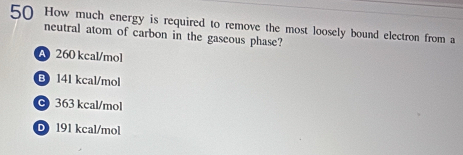 How much energy is required to remove the most loosely bound electron from a
neutral atom of carbon in the gaseous phase?
A 260 kcal/mol
B 141 kcal/mol
363 kcal/mol
D 191 kcal/mol