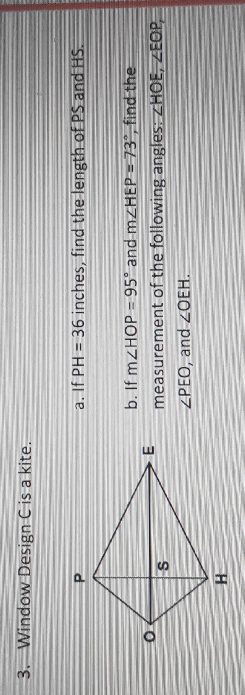 Window Design C is a kite. 
a. If PH=36 inches, find the length of PS and HS. 
b. If m∠ HOP=95° and m∠ HEP=73° , find the 
measurement of the following angles: ∠ HOE, ∠ EOP,
∠ PEO , and ∠ OEH.