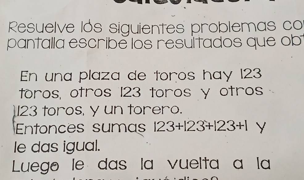 Resuelve lós siguientes problemas co 
pantalla escribe los resultados que ob 
En una plaza de toros hay 123
toros, otros 123 toros y otros
123 toros, y un torero. 
Entonces sumas 123+123+123+1 Y 
le das igual. 
Luego le das la vuelta a la