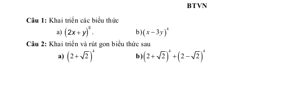 BTVN 
Câu 1: Khai triển các biểu thức 
a) (2x+y)^5. b ) (x-3y)^4
Câu 2: Khai triển và rút gon biểu thức sau 
a) (2+sqrt(2))^4 b) (2+sqrt(2))^4+(2-sqrt(2))^4