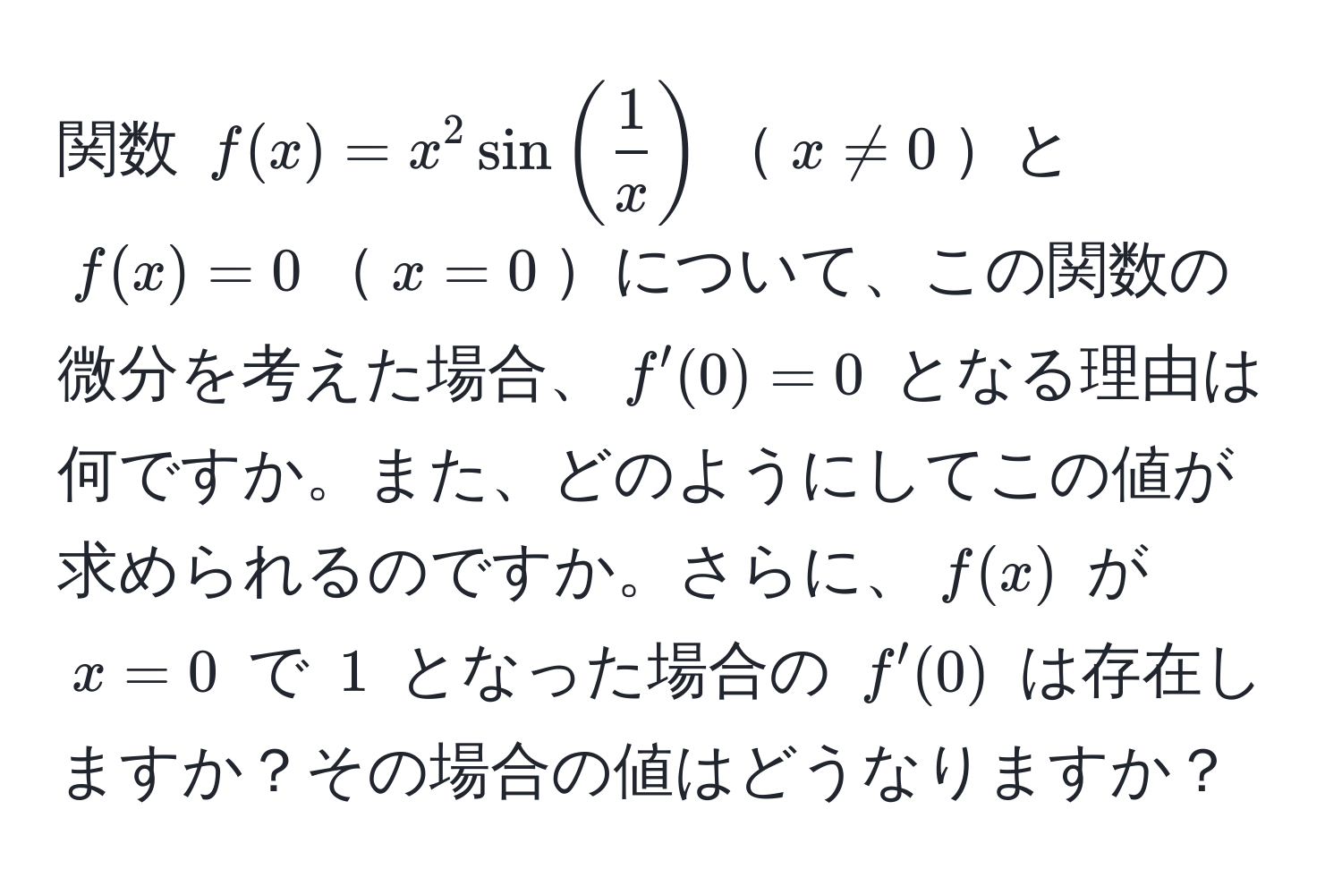 関数 $f(x)=x^(2sin(frac1)x)$$x != 0$と$f(x)=0$$x=0$について、この関数の微分を考えた場合、$f'(0)=0$ となる理由は何ですか。また、どのようにしてこの値が求められるのですか。さらに、$f(x)$ が $x=0$ で $1$ となった場合の $f'(0)$ は存在しますか？その場合の値はどうなりますか？