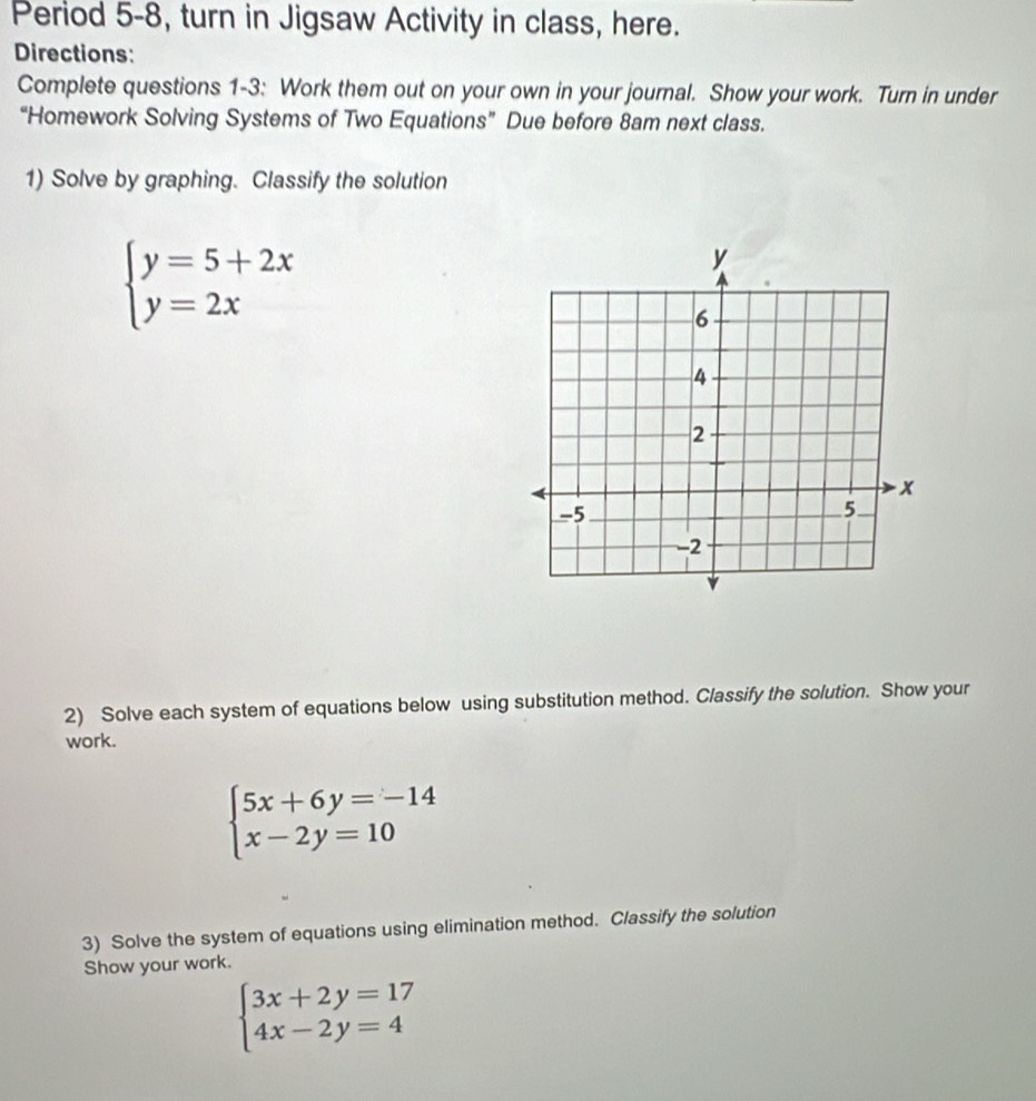 Period 5-8, turn in Jigsaw Activity in class, here.
Directions:
Complete questions 1-3: Work them out on your own in your journal. Show your work. Turn in under
“Homework Solving Systems of Two Equations” Due before 8am next class.
1) Solve by graphing. Classify the solution
beginarrayl y=5+2x y=2xendarray.
2) Solve each system of equations below using substitution method. Classify the solution. Show your
work.
beginarrayl 5x+6y=-14 x-2y=10endarray.
3) Solve the system of equations using elimination method. Classify the solution
Show your work.
beginarrayl 3x+2y=17 4x-2y=4endarray.