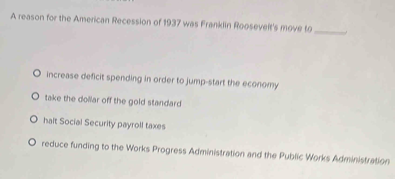 A reason for the American Recession of 1937 was Franklin Roosevelt's move to_
increase deficit spending in order to jump-start the economy
take the dollar off the gold standard
halt Social Security payroll taxes
reduce funding to the Works Progress Administration and the Public Works Administration