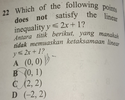 Which of the following points
does not satisfy the linear
inequality y≤slant 2x+1 ?
Antara titik berikut, yang manakah
tidak memuaskan ketaksamaan linea
y≤slant 2x+1 2
A (0,0)
B (0,1)
C (2,2)
D (-2,2)