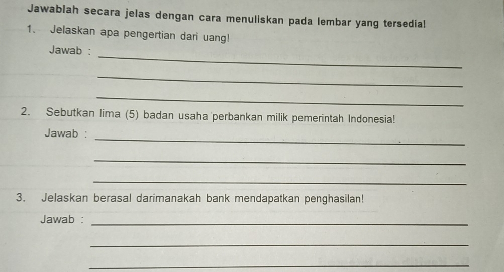 Jawablah secara jelas dengan cara menuliskan pada lembar yang tersedia! 
1. Jelaskan apa pengertian dari uang! 
_ 
Jawab : 
_ 
_ 
2. Sebutkan lima (5) badan usaha perbankan milik pemerintah Indonesia! 
_ 
Jawab : 
_ 
_ 
3. Jelaskan berasal darimanakah bank mendapatkan penghasilan! 
Jawab :_ 
_ 
_