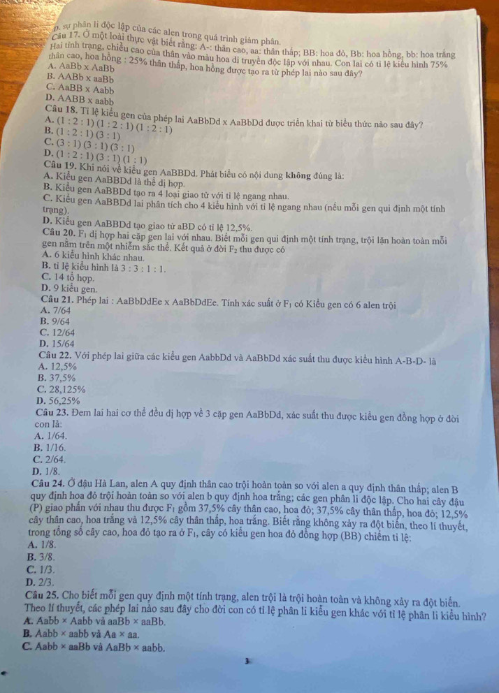 sự phân li độc lập của các alen trong quá trình giảm phân
Cầu 17. Ở một loài thực vật biết rằng: A-: thân cao, aa: thân thấp; BB: hoa đỏ, Bb: hoa hồng, bb: hoa trắng
Hai tính trạng, chiều cao của thân vào màu hoa di truyền độc lập với nhau. Con lai có tỉ lệ kiểu hình 75%
AaBb* AaBb
th g : 25% thân tháp, hoa hông được tao ra từ phép lai nào sau đây?
B. AABb* aaBb
C. AaBB* Aabb
D. AABB* aabb
Câu 18. Tỉ lệ kiểu gen của phép lai AaBbDd x AaBbDd được triển khai từ biểu thức nào sau đây?
A.
B. (1:2:1)(1:2:1)(1:2:1) (1:2:1)(3:1)
C. (3:1)(3:1)(3:1)
D. (1:2:1)(3:1)(1:1)
Câu 19. Khi nói về kiểu gen AaBBDd. Phát biểu có nội dung không đúng là:
A. Kiểu gen AaBBDd là thể dị hợp
B. Kiểu gen AaBBDd tạo ra 4 loại giao tử với tỉ lê ngang nhau.
C. Kiểu gen AaBBDd lai phân tích cho 4 kiểu hình với ti lệ ngang nhau (nếu mỗi gen qui định một tính
trạng).
D. Kiểu gen AaBBDd tạo giao từ aBD có tỉ lệ 12,5%.
Câu : 20. 21°
Tị đị hợp hai cặp gen lai với nhau. Biết mỗi gen qui định một tính trạng, trội lặn hoàn toàn mỗi
gen năm trên một nhiễm sắc thể. Kết quả ở đời F_2 thu được có
A. 6 kiểu hình khác nhau.
B. tỉ lệ kiểu hình là 3:3:1:1.
C. 14 tổ hợp
D. 9 kiểu gen.
Cầu 21. Phép lai : AaBbDdEe x AaBbDdEe. Tính xác suất ở F_1 có Kiểu gen có 6 alen trội
A. 7/64
B. 9/64
C. 12/64
D. 15/64
Câu 22. Với phép lai giữa các kiểu gen AabbDd và AaBbDd xác suất thu được kiểu hình A-B-D- là
A. 12,5%
B. 37,5%
C. 28,125%
D. 56,25%
Câu 23. Đem lai hai cơ thể đều dị hợp về 3 cặp gen AaBbDd, xác suất thu được kiều gen đồng hợp ở đời
con là:
A. 1/64.
B. 1/16.
C. 2/64.
D. 1/8.
Câu 24. Ở đậu Hà Lan, alen A quy định thân cao trội hoàn toàn so với alen a quy định thân thấp; alen B
quy định hoa đỏ trội hoàn toàn so với alen b quy định hoa trắng; các gen phân li độc lập. Cho hai cây đâu
(P) giao phần với nhau thu được Fı gồm 37,5% cây thân cao, hoa đỏ; 37,5% cây thân thấp, hoa đỏ; 12,5%
cây thân cao, hoa trắng và 12,5% cây thân thấp, hoa trắng. Biết rằng không xảy ra đột biển, theo lí thuyết,
trong tổng số cây cao, hoa đỏ tạo ra ở F₁, cây có kiểu gen hoa đỏ đồng hợp (BB) chiếm tỉ lệ:
A. 1/8.
B. 3/8.
C. 1/3.
D. 2/3.
Câu 25. Cho biết mỗi gen quy định một tính trạng, alen trội là trội hoàn toàn và không xảy ra đột biến.
Theo lí thuyết, các phép lai nào sau đây cho đời con có tỉ lệ phân li kiểu gen khác với tỉ lệ phân li kiểu hình?
A. Aab b × Aabb và a aBb* aaBb.
B. Aabb ×aabb và Aa* aa.
C. Aabb× aaBb và AaBb* aal ob