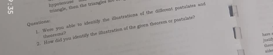 hypotenuse 
triangle, then the triangles are 
1. Were you able to identify the illustrations of the different postulates and 
Questions: 
2. How did you identify the illustration of the given theorem or postulate? 
theorems? have 
justify 
theo 
sider