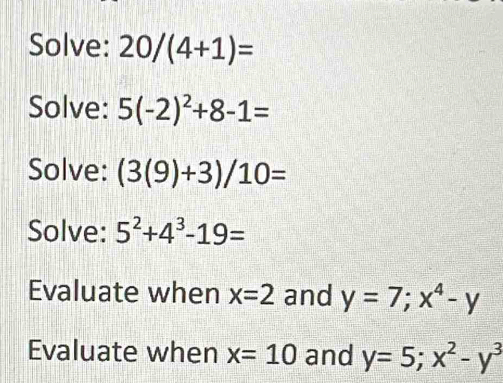 Solve: 20/(4+1)=
Solve: 5(-2)^2+8-1=
Solve: (3(9)+3)/10=
Solve: 5^2+4^3-19=
Evaluate when x=2 and y=7; x^4-y
Evaluate when x=10 and y=5; x^2-y^3