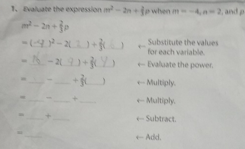 Evaluate the expression m^2-2n+ 2/3 p when m=-4, n=2 , and p
m^2-2n+ 2/3 p
= (_ )^2-2 _ + 2/3  _ Substitute the values 
for each variable. 
= _− 2(_ + 2/3  _Evaluate the power. 
=_ _ + 2/3  _ Multiply. 
_ 
__+ 
Multiply. 
= _+_ 
Subtract. 
_ 
_ 
= 
Add.