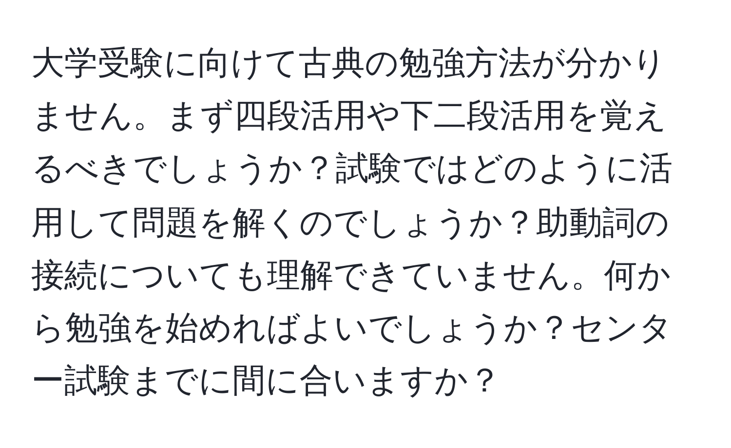 大学受験に向けて古典の勉強方法が分かりません。まず四段活用や下二段活用を覚えるべきでしょうか？試験ではどのように活用して問題を解くのでしょうか？助動詞の接続についても理解できていません。何から勉強を始めればよいでしょうか？センター試験までに間に合いますか？