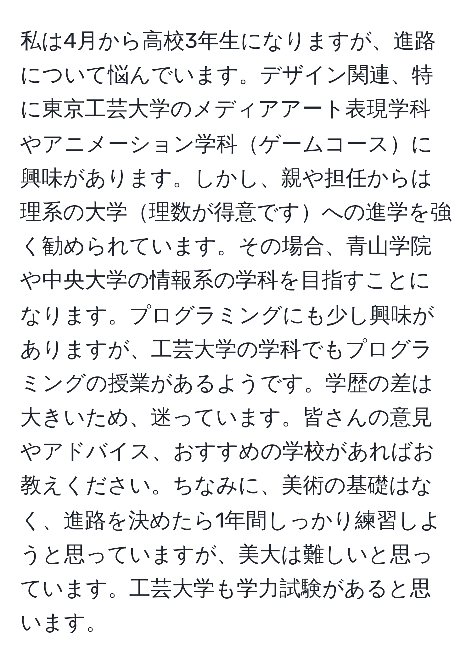 私は4月から高校3年生になりますが、進路について悩んでいます。デザイン関連、特に東京工芸大学のメディアアート表現学科やアニメーション学科ゲームコースに興味があります。しかし、親や担任からは理系の大学理数が得意ですへの進学を強く勧められています。その場合、青山学院や中央大学の情報系の学科を目指すことになります。プログラミングにも少し興味がありますが、工芸大学の学科でもプログラミングの授業があるようです。学歴の差は大きいため、迷っています。皆さんの意見やアドバイス、おすすめの学校があればお教えください。ちなみに、美術の基礎はなく、進路を決めたら1年間しっかり練習しようと思っていますが、美大は難しいと思っています。工芸大学も学力試験があると思います。