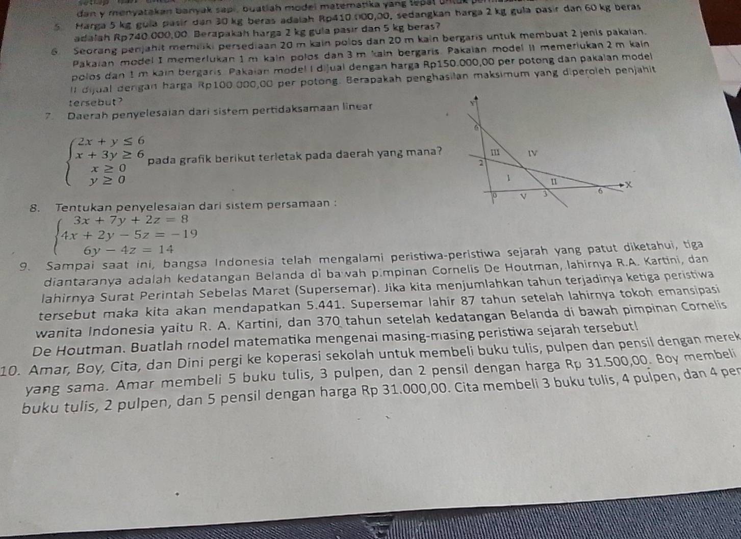 dan y menyatakan banyak sapi, buatiah model matematika yang lepal un tut  
5 Harga 5 kg gula pasir dan 30 kg beras adalah Rp410 000,00, sedangkan harga 2 kg gulə pasir dan 60 kg beras
adalah Rp740,000,00 Berapakah harga 2 kg gula pasir dan 5 kg beras?
6 Seorang penjahit memiliki persediaan 20 m kain polos dan 20 m kain bergaris untuk membuat 2 jenis pakaian.
Pakaian model I memerlukan 1 m kain pološ dan 3 m kain bergaris. Pakalan model il memeriukan 2m kain
polos dan 1 m kain bergaris. Pakaian model I dijual dengan harga Rp150.000,00 per potong dan pakalan model
Il dijual dergan harga Rp100.000,00 per potong. Berapakah penghasilan maksimum yang diperoleh penjahit
tersebut ?
7. Daerah penyelesaian dari sistem pertidaksamaan linear
beginarrayl 2x+y≤ 6 x+3y≥ 6 x≥ 0 y≥ 0endarray. pada grafik berikut terletak pada daerah yang mana?
8. Tentukan penyelesaian dari sistem persamaan :
beginarrayl 3x+7y+2z=8 4x+2y-5z=-19 6y-4z=14endarray.
9. Sampai saat ini, bangsa Indonesia telah mengalami peristiwa-peristiwa sejarah yang patut diketahui, tiga
diantaranya adalah kedatangan Belanda di baah p.mpinan Cornelis De Houtman, lahirnya R.A. Kartini, dan
lahirnya Surat Perintah Sebelas Maret (Supersemar). Jika kita menjumlahkan tahun terjadinya ketiga peristiwa
tersebut maka kita akan mendapatkan 5.441. Supersemar lahir 87 tahun setelah lahirnya tokoh emansipasi
wanita Indonesia yaitu R. A. Kartini, dan 370 tahun setelah kedatangan Belanda di bawah pimpinan Cornelis
De Houtman. Buatlah rnodel matematika mengenai masing-masing peristiwa sejarah tersebut!
10. Amar, Boy, Cita, dan Dini pergi ke koperasi sekolah untuk membeli buku tulis, pulpen dan pensil dengan merek
yang sama. Amar membeli 5 buku tulis, 3 pulpen, dan 2 pensil dengan harga Rp 31.500,00. Boy membeli
buku tulis, 2 pulpen, dan 5 pensil dengan harga Rp 31.000,00. Cita membeli 3 buku tulis, 4 pulpen, dan 4 per