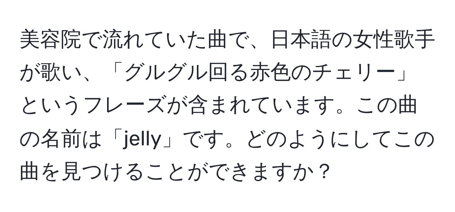 美容院で流れていた曲で、日本語の女性歌手が歌い、「グルグル回る赤色のチェリー」というフレーズが含まれています。この曲の名前は「jelly」です。どのようにしてこの曲を見つけることができますか？