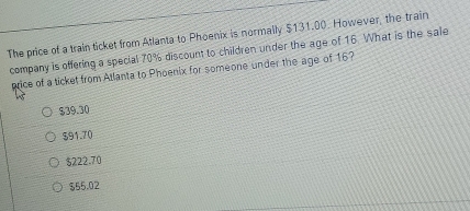 The price of a train ticket from Atlanta to Phoenix is normally $131.00. However, the train
company is offering a special 70% discount to children under the age of 16. What is the sale
price of a ticket from Atlanta to Phoenix for someone under the age of 16?
$39.30
$91.70
$222.70
$55.02