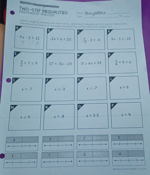 TWO-STEP INEQUALITIES Name 
Independent practice_ 
Date_ Pd_ 
Jamie is playing memory with moth cards. Match each inequality with its solulion. Record the 
matches at the bottom of the page and graph the solution set on the number line 
A 
B C D
4x-2>12 -2x+6<20</tex>  x/-3 -2 3x-1≤ -10
E F G H
 x/2 +7≥ 9 17 -3≥ 6x+39  x/4 +5>6
I 
J K
x>-7 x≤ -3 x≤ -7 x>6
M 
IN 0 P
x≥ 4 x x>3.5 x>4
E 
OMoneuvering the Middle LLC, 2016