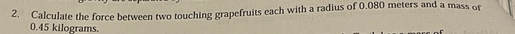 Calculate the force between two touching grapefruits each with a radius of 0.080 meters and a mass of
0.45 kilograms.