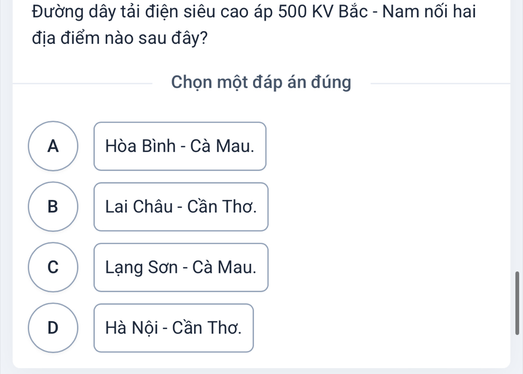 Đường dây tải điện siêu cao áp 500 KV Bắc - Nam nối hai
địa điểm nào sau đây?
Chọn một đáp án đúng
A Hòa Bình - Cà Mau.
B Lai Châu - Cần Thơ.
C Lạng Sơn - Cà Mau.
D Hà Nội - Cần Thơ.