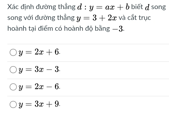 Xác định đường thẳng đ □ y=ax+b. biết d song
song với đường thẳng y=3+2x và cắt trục
hoành tại điểm có hoành độ bằng −3.
y=2x+6.
y=3x-3.
y=2x-6.
y=3x+9.