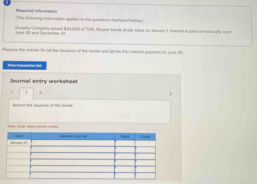 ! 
Required information 
[The following information applies to the questions displayed below.] 
Dunphy Company issued $34,000 of 7.5%, 10-year bonds at par value on January 1. Interest is paid semiannually each 
June 30 and December 31. 
Prepare the entries for (a) the issuance of the bonds and (b) the first interest payment on June 30. 
View transaction list 
Journal entry worksheet 
1 2 
Record the issuance of the bonds. 
Note: Enter debits before credits.