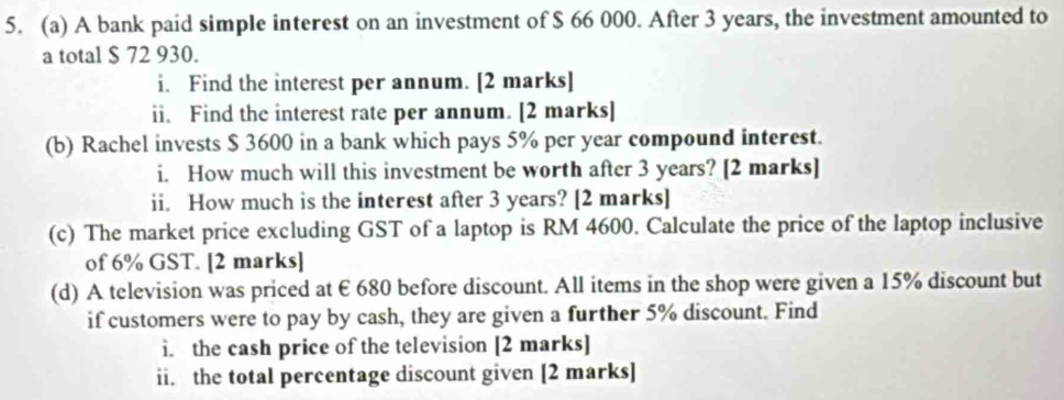 A bank paid simple interest on an investment of $ 66 000. After 3 years, the investment amounted to 
a total $ 72 930. 
i. Find the interest per annum. [2 marks] 
ii. Find the interest rate per annum. [2 marks] 
(b) Rachel invests $ 3600 in a bank which pays 5% per year compound interest. 
i. How much will this investment be worth after 3 years? [2 marks] 
ii. How much is the interest after 3 years? [2 marks] 
(c) The market price excluding GST of a laptop is RM 4600. Calculate the price of the laptop inclusive 
of 6% GST. [2 marks] 
(d) A television was priced at € 680 before discount. All items in the shop were given a 15% discount but 
if customers were to pay by cash, they are given a further 5% discount. Find 
i. the cash price of the television [2 marks] 
ii. the total percentage discount given [2 marks]