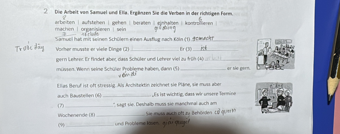 Die Arbeit von Samuel und Ella. Ergänzen Sie die Verben in der richtigen Form.
arbeiten | aufstehen | gehen | beraten | einhalten | kontrollieren
machen | organisieren | sein
o h
Samuel hat mit seinen Schülern einen Ausflug nach Köln (1)_
Vorher musste er viele Dinge (2) _Er (3)_
gern Lehrer. Er findet aber, dass Schüler und Lehrer viel zu früh (4)_
müssen. Wenn seine Schüler Probleme haben, dann (5) _er sie gern.
Ellas Beruf ist oft stressig. Als Architektin zeichnet sie Pläne, sie muss aber
auch Baustellen (6) _„Es ist wichtig, dass wir unsere Termine
(7) _'', sagt sie. Deshalb muss sie manchmal auch am
Wochenende (8) _Sie muss auch oft zu Behörden
(9) _und Probleme lasen.