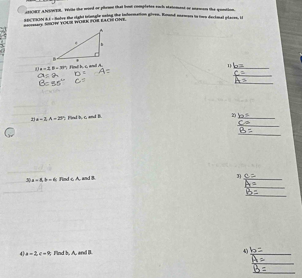 SHORT ANSWER. Write the word or phrase that best completes each statement or answers the question. 
SECTION 8.1 - Solve the right triangle using the information given. Round answers to two decimal places, if 
necessary. SHOW YOUR WORK FOR EACH ONE. 
1) a=2, B=35°; Find b, c, and A. 1)_ 
_ 
_ 
2) a=2, A=25°; Find b, c, and B. 
2) 
_ 
_ 
_ 
3) a=8, b=6; Find c, A, and B. 
3)_ 
_ 
_ 
4) a=2, c=9; Find b, A, and B. 
4)_ 
_ 
_