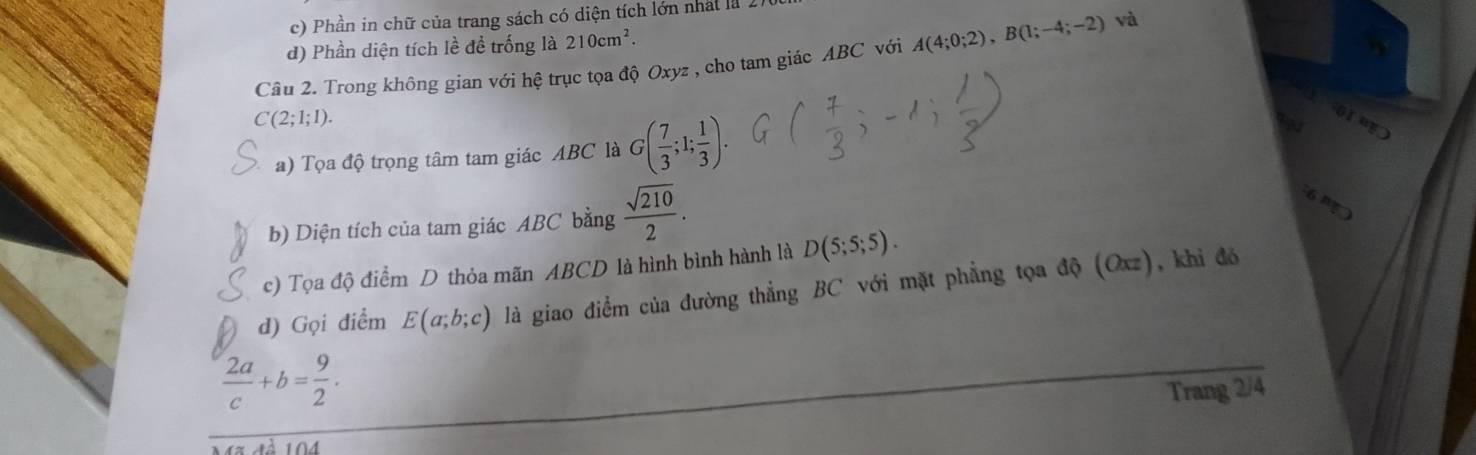 Phần in chữ của trang sách có diện tích lớn nhất là 2
d) Phần diện tích lề để trống là 210cm^2. 
Cầu 2. Trong không gian với hệ trục tọa độ Oxyz , cho tam giác ABC với A(4;0;2), B(1;-4;-2) và
C(2;1;1). 
a) Tọa độ trọng tâm tam giác ABC là G( 7/3 ;1; 1/3 ). 
O 
b) Diện tích của tam giác ABC bằng  sqrt(210)/2 . 

c) Tọa độ điểm D thỏa mãn ABCD là hình bình hành là D(5;5;5). 
d) Gọi điểm E(a;b;c) là giao điểm của đường thẳng BC với mặt phẳng tọa độ (Oxz), khi đó
 2a/c +b= 9/2 . 
Trang 2/4