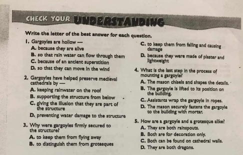 CheCK Your Underständing
Write the letter of the best answer for each question.
1. Gargoyles are hollow —--- C. to keep them from falling and causing
A. because they are alive damage
B. so that rain water can flow through them D. because they were made of plaster and
C. because of an ancient superstition lightweight
D. so that they can move in the wind 4. What is the last step in the process of
mounting a gargoyle?
2. Gargoyles have helped preserve medieval A. The mason chisels and shapes the details.
cathedrals by
A. keeping rainwater on the roof B. The gargoyle is lifted to its position on
the building.
B. supporting the structure from below C. Assistants wrap the gargoyle in ropes.
C. giving the illusion that they are part of D. The mason securely fastens the gargoyle
the structure
D. preventing water damage to the structure to the building with mortar.
3. Why were gargoyles firmly secured to 5. How are a gargoyle and a grotesque alike?
the structure? A. They are both rainspouts.
B. Both are for decoration only.
A. to keep them from flying away C. Both can be found on cathedral walls.
B. to distinguish them from grotesques D. They are both dragons.