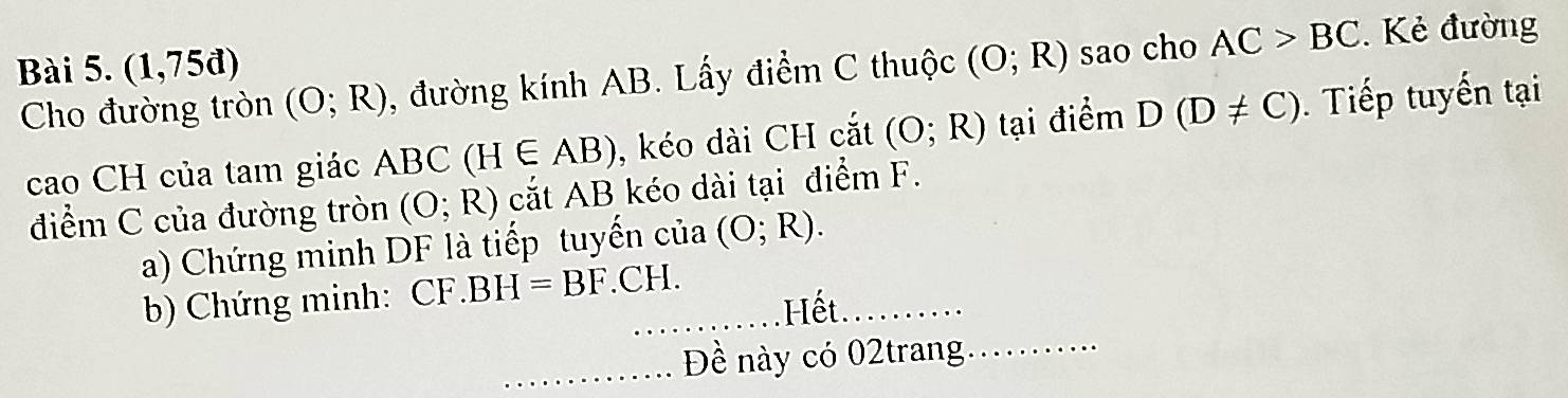 (1,75d) (O;R) sao cho AC>BC.Kẻ đường 
Cho đường tròn (O;R) , đường kính AB. Lấy điểm C thuộc 
cao CH của tam giác ABC(H∈ AB) , kéo dài CH cắt (O;R) tại điểm D(D!= C). Tiếp tuyến tại 
điểm C của đường tròn (O;R) cắt A B kéo dài tại điểm F. 
a) Chứng minh DF là tiếp tuyến của (O;R). 
b) Chứng minh: CF .BH=BF.CH. 
Hết. 
_Đề này có 02trang_