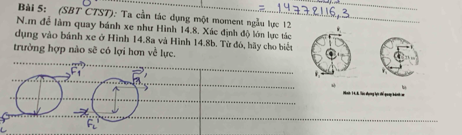 (SBT CTST): Ta cần tác dụng một moment ngẫu lực 12
N.m để làm quay bánh xe như Hình 14.8. Xác định độ lớn lực tác
dụng vào bánh xe ở Hình 14.8a và Hình 14.8b. Từ đó, hãy cho biết
trường hợp nào sẽ có lợi hơn về lực.
^-1
a)
b)
Hình 14,8. Tác dụng lực để quay bành x
F_L'