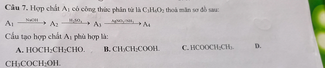 Hợp chất A_1 có công thức phân tử là C_3H_6O_2 thoả mãn sơ do sau:
A_1xrightarrow NaOHA_2xrightarrow H_2SO_4A_3xrightarrow AgNO_3/NH_3A_4
Cấu tạo hợp chất A_1 phù hợp là:
A. HOCH_2CH_2CHO. B. CH_3CH_2COOH. C. HCOOCH_2CH_3. D.
CH_3COCH_2OH.