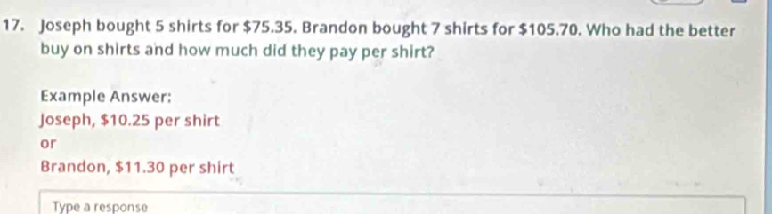 Joseph bought 5 shirts for $75.35. Brandon bought 7 shirts for $105.70. Who had the better 
buy on shirts and how much did they pay per shirt? 
Example Answer: 
Joseph, $10.25 per shirt 
or 
Brandon, $11.30 per shirt 
Type a response