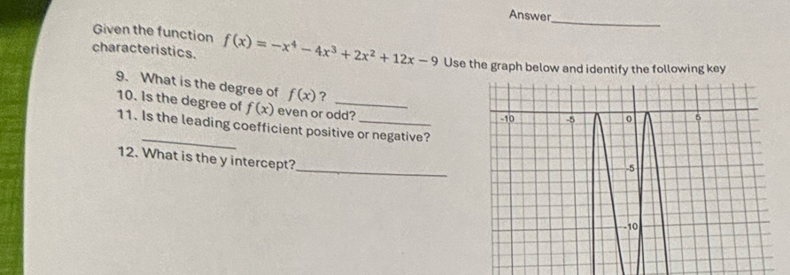 Answer
_
Given the function
characteristics. f(x)=-x^4-4x^3+2x^2+12x-9 Use the graph below and identify the following key
9. What is the degree of f(x) ?
10. Is the degree of f(x) even or odd?
_
11. Is the leading coefficient positive or negative?
_
12. What is the y intercept?