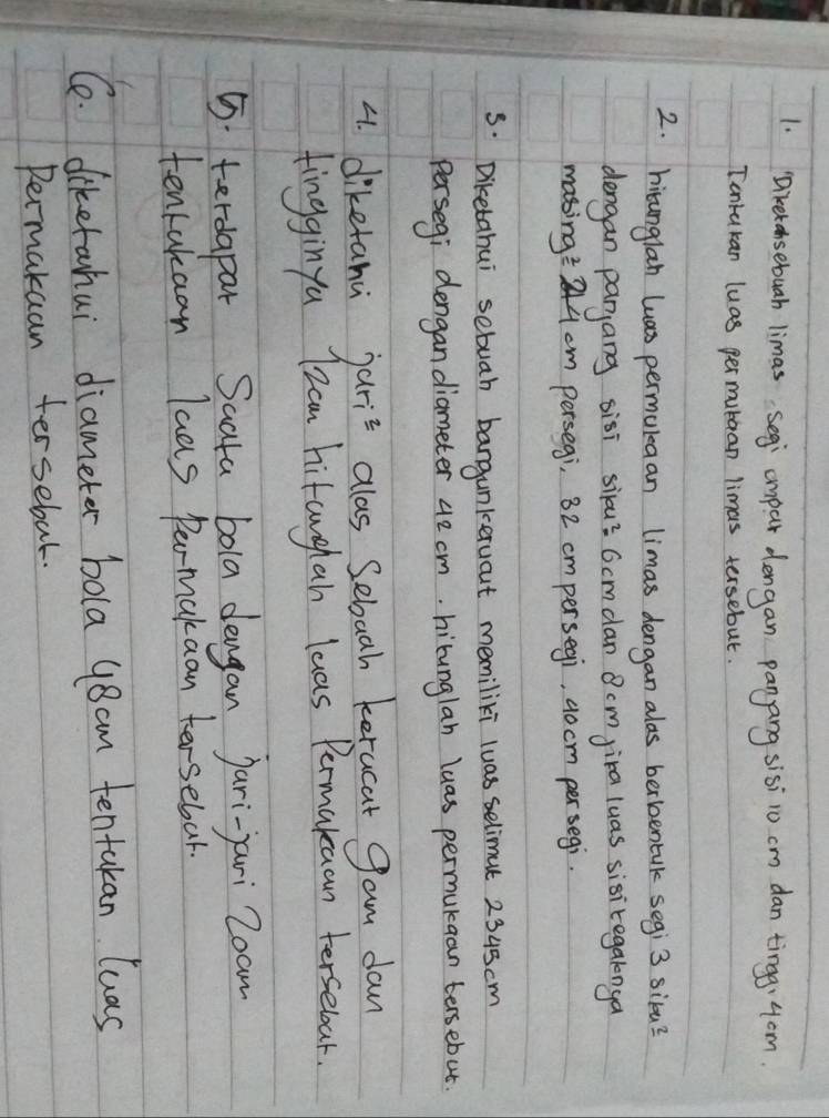Dretansebuah limas segi cmpar dengan panang sisi 10 cm dan ting, 4om. 
Tontukan luas per mubaan limas tersebut. 
2. hicunglan luas permuleaan limas dengan alas berbentak segi 3 silu? 
dengan panjang sisi silu? 6cmdan 8cm jira luas sisitegalnga 
masing: 244 cm persegi, 82 cmpersegi, 9ocm persegi. 
5: Diketahui sebuah bangunkervout memiliki luas selimut 2345 cm
Persegi dengan diameter 42 cm. hibunglan luas permukaan tersebut. 
4. diketanu jaris alas Sebaah kerucat gam dan 
tingginyu I2cm hitanghan leas Permakuan tersebour. 
5. terdapar Saata bola dengan jari-yari Zoam 
tenrakaan laas Permakaan tersebar. 
C. diketahui diameter bola y8am tentakan luas 
Permakaan tersebal.