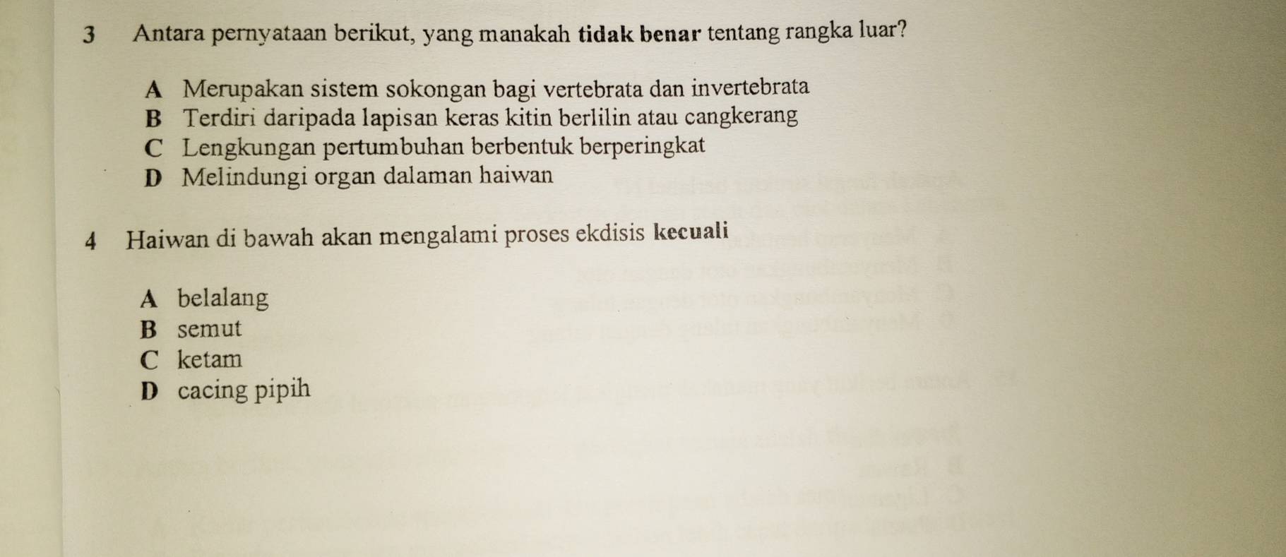 Antara pernyataan berikut, yang manakah tidak benar tentang rangka luar?
A Merupakan sistem sokongan bagi vertebrata dan invertebrata
B Terdiri daripada lapisan keras kitin berlilin atau cangkerang
C Lengkungan pertumbuhan berbentuk berperingkat
D Melindungi organ dalaman haiwan
4 Haiwan di bawah akan mengalami proses ekdisis kecuali
A belalang
B semut
C ketam
D cacing pipih