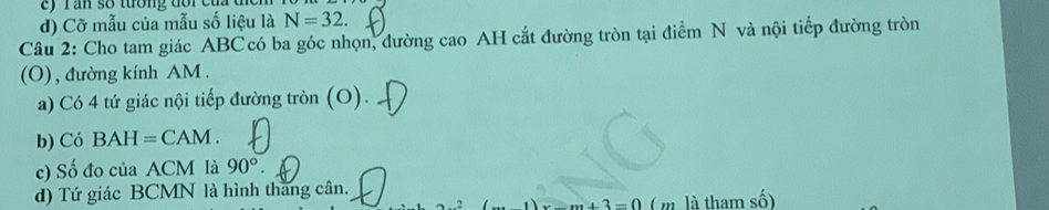 Tần số tướng đổi cu 
d) Cỡ mẫu của mẫu số liệu là N=32. 
Câu 2: Cho tam giác ABC có ba góc nhọn, đường cao AH cắt đường tròn tại điểm N và nội tiếp đường tròn 
(O) , đường kính AM. 
a) Có 4 tứ giác nội tiếp đường tròn (O). 
b) Có BAH=CAM. 
c) Số đo của ACM là 90°. 
d) Tứ giác BCMN là hình thăng cân.
x-m+3=0 ( m là tham số)