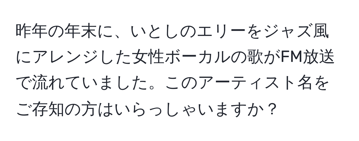 昨年の年末に、いとしのエリーをジャズ風にアレンジした女性ボーカルの歌がFM放送で流れていました。このアーティスト名をご存知の方はいらっしゃいますか？