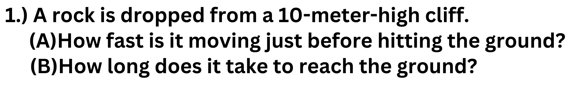 1.) A rock is dropped from a 10-meter -high cliff. 
(A)How fast is it moving just before hitting the ground? 
(B)How long does it take to reach the ground?