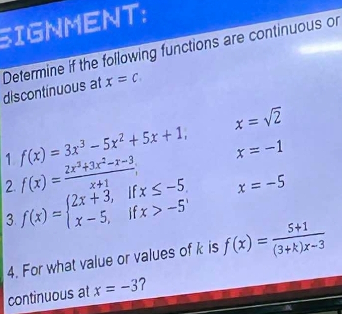 SIGNMENT: 
Determine if the following functions are continuous or 
discontinuous at x=c
x=sqrt(2)
1 f(x)=3x^3-5x^2+5x+1, x=-1
f(x)= (2x^3+3x^2-x-3)/x+1 ;
x=-5
2. f(x)=beginarrayl 2x+3,ifx≤ -5 x-5,ifx>-5endarray. f(x)= (5+1)/(3+k)x-3 
3. 
4. For what value or values of k is 
continuous at x=-3 2