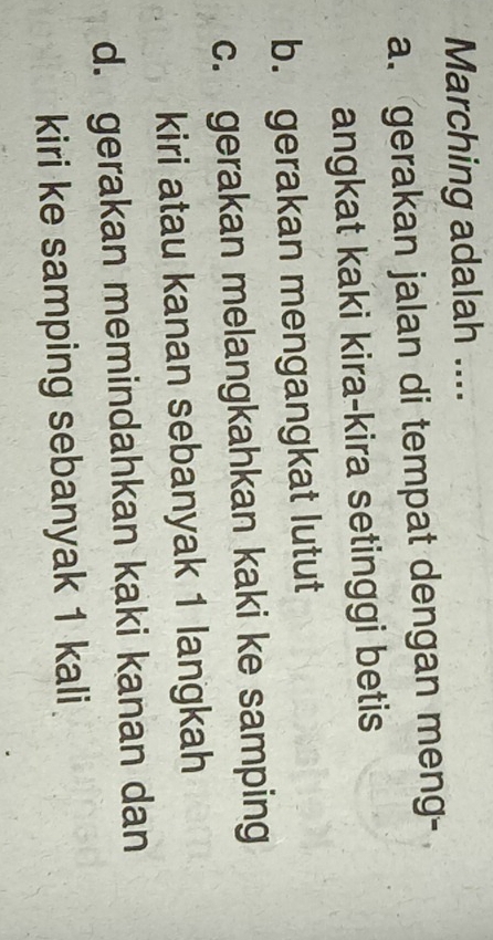 Marching adalah ....
a. gerakan jalan di tempat dengan meng-
angkat kaki kira-kira setinggi betis
b. gerakan mengangkat lutut
c. gerakan melangkahkan kaki ke samping
kiri atau kanan sebanyak 1 langkah
d. gerakan memindahkan kaki kanan dan
kiri ke samping sebanyak 1 kali